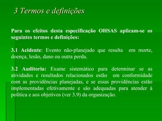3 Termos e definições Para os efeitos desta especificação OHSAS aplicam-se os seguintes termos e definições: 3.1 Acidente : Evento não-planejado que resulta  em morte, doença, lesão, dano ou outra perda. 3.2 Auditoria:  Exame sistemático para determinar se as atividades e resultados relacionados estão  em conformidade com as providências planejadas, e se essas providências estão implementadas efetivamente e são adequadas para atender à política e aos objetivos (ver 3.9) da organização. 