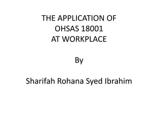 THE APPLICATION OF
       OHSAS 18001
      AT WORKPLACE

            By

Sharifah Rohana Syed Ibrahim
 