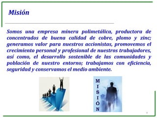 4
Misión
Somos una empresa minera polimetálica, productora de
concentrados de buena calidad de cobre, plomo y zinc;
generamos valor para nuestros accionistas, promovemos el
crecimiento personal y profesional de nuestros trabajadores,
así como, el desarrollo sostenible de las comunidades y
población de nuestro entorno; trabajamos con eficiencia,
seguridad y conservamos el medio ambiente.
 