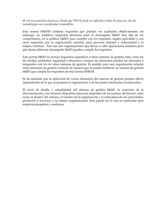 de este acercamiento al proceso. Desde que PHVA puede ser aplicada a todos los procesos, las dos
metodologías son consideradas compatibles.
Esta norma OHSAS contiene requisitos que pueden ser auditados objetivamente; sin
embargo, no establece requisitos absolutos para el desempeño S&SO mas allá de los
compromisos, en la política S&SO, para cumplir con los requisitos legales aplicables y con
otros requisitos que la organización suscriba, para prevenir lesiones y enfermedad y la
mejora continua. Aun así, dos organizaciones que llevan a cabo operaciones similares pero
que tienen diferente desempeño S&SO pueden cumplir los requisitos.
Esta norma S&SO no incluye requisitos específicos a otros sistemas de gestión, tales como los
de calidad, ambiental, seguridad o financiero, aunque sus elementos pueden ser alineados o
integrados con los de otros sistemas de gestión. Es posible para una organización adaptar
su(s) sistema(s) de gestión existente de manera que se pueda establecer un sistema de gestión
S&SO que cumpla los requisitos de esta norma OHSAS.
Se ha señalado que la aplicación de varios elementos del sistema de gestión pueden diferir
dependiendo de lo que se propone la organización y de las partes interesadas involucrados.
El nivel de detalle y complejidad del sistema de gestión S&SO, la extensión de la
documentación y los recursos dispuestos para esto dependen de un numero de factores, tales
como el alcance del sistema, el tamaño de la organización y la naturaleza de sus actividades,
productos y servicios, y la cultura organizacional. Esto puede ser el caso en particular para
empresas pequeñas y medianas.
 