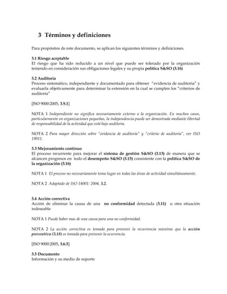 3 Términos y definiciones
Para propósitos de este documento, se aplican los siguientes términos y definiciones.
3.1 Riesgo aceptable
El riesgo que ha sido reducido a un nivel que puede ser tolerado por la organización
teniendo en consideración sus obligaciones legales y su propia política S&SO (3.16)
3.2 Auditoria
Proceso sistemático, independiente y documentado para obtener “evidencia de auditoria” y
evaluarla objetivamente para determinar la extensión en la cual se cumplen los “criterios de
auditoria”
[ISO 9000:2005, 3.9.1]
NOTA 1 Independiente no significa necesariamente externo a la organización. En muchos casos,
particularmente en organizaciones pequeñas, la independencia puede ser demostrada mediante libertad
de responsabilidad de la actividad que está bajo auditoria.
NOTA 2 Para mayor dirección sobre “evidencia de auditoria” y “criterio de auditoria”, ver ISO
19011.
3.3 Mejoramiento continuo
El proceso recurrente para mejorar el sistema de gestión S&SO (3.13) de manera que se
alcancen progresos en todo el desempeño S&SO (3.15) consistente con la política S&SO de
la organización (3.16)
NOTA 1 El proceso no necesariamente toma lugar en todas las áreas de actividad simultáneamente.
NOTA 2 Adaptado de ISO 14001: 2004, 3.2.
3.4 Acción correctiva
Acción de eliminar la causa de una no conformidad detectada (3.11) u otra situación
indeseable
NOTA 1 Puede haber mas de una causa para una no conformidad.
NOTA 2 La acción correctiva es tomada para prevenir la recurrencia mientras que la acción
preventiva (3.18) es tomada para prevenir la ocurrencia.
[ISO 9000:2005, 3.6.5]
3.5 Documento
Información y su medio de soporte
 