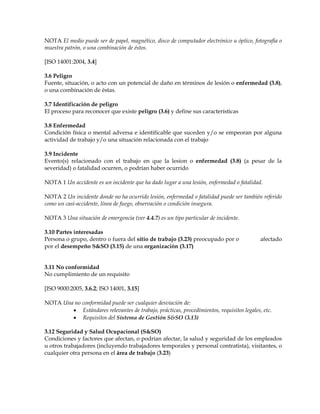 NOTA El medio puede ser de papel, magnético, disco de computador electrónico u óptico, fotografía o
muestra patrón, o una combinación de éstos.
[ISO 14001:2004, 3.4]
3.6 Peligro
Fuente, situación, o acto con un potencial de daño en términos de lesión o enfermedad (3.8),
o una combinación de éstas.
3.7 Identificación de peligro
El proceso para reconocer que existe peligro (3.6) y define sus características
3.8 Enfermedad
Condición física o mental adversa e identificable que suceden y/o se empeoran por alguna
actividad de trabajo y/o una situación relacionada con el trabajo
3.9 Incidente
Evento(s) relacionado con el trabajo en que la lesion o enfermedad (3.8) (a pesar de la
severidad) o fatalidad ocurren, o podrían haber ocurrido
NOTA 1 Un accidente es un incidente que ha dado lugar a una lesión, enfermedad o fatalidad.
NOTA 2 Un incidente donde no ha ocurrido lesión, enfermedad o fatalidad puede ser también referido
como un casi-accidente, línea de fuego, observación o condición insegura.
NOTA 3 Una situación de emergencia (ver 4.4.7) es un tipo particular de incidente.
3.10 Partes interesadas
Persona o grupo, dentro o fuera del sitio de trabajo (3.23) preocupado por o afectado
por el desempeño S&SO (3.15) de una organización (3.17)
3.11 No conformidad
No cumplimiento de un requisito
[ISO 9000:2005, 3.6.2; ISO 14001, 3.15]
NOTA Una no conformidad puede ser cualquier desviación de:
• Estándares relevantes de trabajo, prácticas, procedimientos, requisitos legales, etc.
• Requisitos del Sistema de Gestión S&SO (3.13)
3.12 Seguridad y Salud Ocupacional (S&SO)
Condiciones y factores que afectan, o podrían afectar, la salud y seguridad de los empleados
u otros trabajadores (incluyendo trabajadores temporales y personal contratista), visitantes, o
cualquier otra persona en el área de trabajo (3.23)
 
