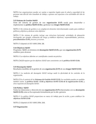 NOTA Las organizaciones pueden ser sujetas a requisitos legales para la salud y seguridad de las
personas más allá del sitio inmediato de trabajo, o quienes son expuestos a las actividades del sitio de
trabajo.
3.13 Sistema de Gestión S&SO
Parte del sistema de gestión de una organización (3.17) usada para desarrollar e
implementar su política S&SO (3.16) y gestionar sus riesgos S&SO (3.21)
NOTA 1 Un sistema de gestión es un complejo de elementos interrelacionados usados para establecer
políticas y objetivos y alcanzar estos objetivos.
NOTA 2 Un sistema de gestión incluye una estructura horizontal, actividades de planeación
(incluyendo, por ejemplo, evaluación del riesgo y establecer objetivos), responsabilidades, prácticas,
procedimientos (3.19), procesos y recursos.
NOTA 3 Adaptado de ISO 14001:2004, 3.8.
3.14 Objetivos S&SO
Propósitos S&SO, en términos de desempeño S&SO (3.15), que una organización (3.17)
establece para alcanzar
NOTA 1 Los objetivos deberían ser cuantificados cuando sea práctico.
NOTA 2 4.3.3 requiere que los objetivos S&SO sean consistentes con la política S&SO (3.16).
3.15 Desempeño S&SO
Resultados medibles de la gestión de una organización (3.17) de sus riesgos S&SO (3.21)
NOTA 1 La medición del desempeño S&SO incluye medir la efectividad de los controles de la
organización.
NOTA 2 En el contexto de los Sistemas de Gestión S&SO (3.13), los resultados pueden ser medidos
también contra la política S&SO (3.16) y objetivos S&SO (3.14) de la organización (3.14), y
otros requisitos de desempeño S&SO.
3.16 Política S&SO
Todas las intenciones y dirección de una organización (3.17) relacionadas con su desempeño
S&SO (3.15) como se ha expresado formalmente por la alta gerencia
NOTA 1 La política S&SO proporciona un marco de trabajo para la acción y para establecer los
objetivos S&SO (3.14)
NOTA 2 Adaptado de ISO 14001:2004, 3.11.
3.17 Organización
 