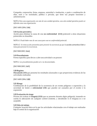 Compañía, corporación, firma, empresa, autoridad o institución, o parte o combinación de
ellas, sean o no sociedades, pública o privada, que tiene sus propias funciones y
administración
NOTA Para una organización con más de una unidad operativa, una sola unidad operativa puede ser
definida como una organización.
[ISO 14001:2004, 3.16]
3.18 Acción preventiva
Acción para eliminar la causa de una no conformidad (3.11) potencial u otras situaciones
potenciales no deseables
NOTA 1 Puede haber mas de una causa para una no conformidad potencial.
NOTA 2 Se toma acción preventiva para prevenir la ocurrencia ya que la acción correctiva (3.4) se
toma para prevenir la recurrencia.
[ISO 9000:2005, 3.6.4]
3.19 Procedimiento
Forma específica para llevar a cabo una actividad o un proceso
NOTA Los procedimientos pueden ser o no documentados.
[ISO 9000:2005, 3.4.5]
3.20 Registro
Documento (3.5) que presenta los resultados alcanzados o que proporciona evidencia de las
actividades realizadas.
[ISO 14001:2004, 3.20]
3.21 Riesgo
Combinación de la posibilidad de la ocurrencia de un evento peligroso o exposición y la
severidad de lesión o enfermedad (3.8) que pueden ser causados por el evento o la
exposición
3.22 Evaluación de riesgo
Proceso de evaluar el riesgo(s) (3.21) que se presenta durante algún peligro(s), tomando en
cuenta la adecuación de cualquier control existente, y decidiendo si el riesgo(s) es o no
aceptable
3.23 Sitio de trabajo
Cualquier locación física en la que las actividades relacionadas con el trabajo son realizadas
bajo el control de la organización
 