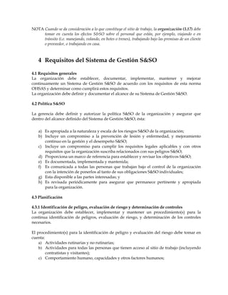 NOTA Cuando se da consideración a lo que constituye el sitio de trabajo, la organización (3.17) debe
tomar en cuenta los efectos S&SO sobre el personal que están, por ejemplo, viajando o en
tránsito (i.e. manejando, volando, en botes o trenes), trabajando bajo las premisas de un cliente
o proveedor, o trabajando en casa.
4 Requisitos del Sistema de Gestión S&SO
4.1 Requisitos generales
La organización debe establecer, documentar, implementar, mantener y mejorar
continuamente un Sistema de Gestión S&SO de acuerdo con los requisitos de esta norma
OHSAS y determinar como cumplirá estos requisitos.
La organización debe definir y documentar el alcance de su Sistema de Gestión S&SO.
4.2 Política S&SO
La gerencia debe definir y autorizar la política S&SO de la organización y asegurar que
dentro del alcance definido del Sistema de Gestión S&SO, ésta:
a) Es apropiada a la naturaleza y escala de los riesgos S&SO de la organización;
b) Incluye un compromiso a la prevención de lesión y enfermedad, y mejoramiento
continuo en la gestión y el desempeño S&SO;
c) Incluye un compromiso para cumplir los requisitos legales aplicables y con otros
requisitos que la organización suscriba relacionados con sus peligros S&SO;
d) Proporciona un marco de referencia para establecer y revisar los objetivos S&SO;
e) Es documentada, implementada y mantenida;
f) Es comunicada a todas las personas que trabajan bajo el control de la organización
con la intención de ponerlos al tanto de sus obligaciones S&SO individuales;
g) Esta disponible a las partes interesadas; y
h) Es revisada periódicamente para asegurar que permanece pertinente y apropiada
para la organización.
4.3 Planificación
4.3.1 Identificación de peligro, evaluación de riesgo y determinación de controles
La organización debe establecer, implementar y mantener un procedimiento(s) para la
continua identificación de peligros, evaluación de riesgo, y determinación de los controles
necesarios.
El procedimiento(s) para la identificación de peligro y evaluación del riesgo debe tomar en
cuenta:
a) Actividades rutinarias y no rutinarias;
b) Actividades para todas las personas que tienen acceso al sitio de trabajo (incluyendo
contratistas y visitantes);
c) Comportamiento humano, capacidades y otros factores humanos;
 