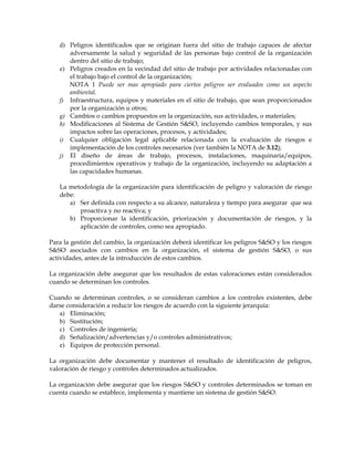 d) Peligros identificados que se originan fuera del sitio de trabajo capaces de afectar
adversamente la salud y seguridad de las personas bajo control de la organización
dentro del sitio de trabajo;
e) Peligros creados en la vecindad del sitio de trabajo por actividades relacionadas con
el trabajo bajo el control de la organización;
NOTA 1 Puede ser mas apropiado para ciertos peligros ser evaluados como un aspecto
ambiental.
f) Infraestructura, equipos y materiales en el sitio de trabajo, que sean proporcionados
por la organización u otros;
g) Cambios o cambios propuestos en la organización, sus actividades, o materiales;
h) Modificaciones al Sistema de Gestión S&SO, incluyendo cambios temporales, y sus
impactos sobre las operaciones, procesos, y actividades;
i) Cualquier obligación legal aplicable relacionada con la evaluación de riesgos e
implementación de los controles necesarios (ver también la NOTA de 3.12);
j) El diseño de áreas de trabajo, procesos, instalaciones, maquinaria/equipos,
procedimientos operativos y trabajo de la organización, incluyendo su adaptación a
las capacidades humanas.
La metodología de la organización para identificación de peligro y valoración de riesgo
debe:
a) Ser definida con respecto a su alcance, naturaleza y tiempo para asegurar que sea
proactiva y no reactiva; y
b) Proporcionar la identificación, priorización y documentación de riesgos, y la
aplicación de controles, como sea apropiado.
Para la gestión del cambio, la organización deberá identificar los peligros S&SO y los riesgos
S&SO asociados con cambios en la organización, el sistema de gestión S&SO, o sus
actividades, antes de la introducción de estos cambios.
La organización debe asegurar que los resultados de estas valoraciones están considerados
cuando se determinan los controles.
Cuando se determinan controles, o se consideran cambios a los controles existentes, debe
darse consideración a reducir los riesgos de acuerdo con la siguiente jerarquía:
a) Eliminación;
b) Sustitución;
c) Controles de ingeniería;
d) Señalización/advertencias y/o controles administrativos;
e) Equipos de protección personal.
La organización debe documentar y mantener el resultado de identificación de peligros,
valoración de riesgo y controles determinados actualizados.
La organización debe asegurar que los riesgos S&SO y controles determinados se toman en
cuenta cuando se establece, implementa y mantiene un sistema de gestión S&SO.
 