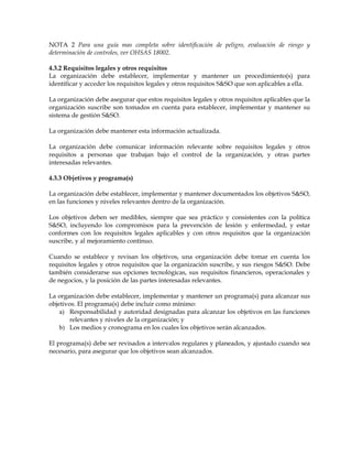 NOTA 2 Para una guía mas completa sobre identificación de peligro, evaluación de riesgo y
determinación de controles, ver OHSAS 18002.
4.3.2 Requisitos legales y otros requisitos
La organización debe establecer, implementar y mantener un procedimiento(s) para
identificar y acceder los requisitos legales y otros requisitos S&SO que son aplicables a ella.
La organización debe asegurar que estos requisitos legales y otros requisitos aplicables que la
organización suscribe son tomados en cuenta para establecer, implementar y mantener su
sistema de gestión S&SO.
La organización debe mantener esta información actualizada.
La organización debe comunicar información relevante sobre requisitos legales y otros
requisitos a personas que trabajan bajo el control de la organización, y otras partes
interesadas relevantes.
4.3.3 Objetivos y programa(s)
La organización debe establecer, implementar y mantener documentados los objetivos S&SO,
en las funciones y niveles relevantes dentro de la organización.
Los objetivos deben ser medibles, siempre que sea práctico y consistentes con la política
S&SO, incluyendo los compromisos para la prevención de lesión y enfermedad, y estar
conformes con los requisitos legales aplicables y con otros requisitos que la organización
suscribe, y al mejoramiento continuo.
Cuando se establece y revisan los objetivos, una organización debe tomar en cuenta los
requisitos legales y otros requisitos que la organización suscribe, y sus riesgos S&SO. Debe
también considerarse sus opciones tecnológicas, sus requisitos financieros, operacionales y
de negocios, y la posición de las partes interesadas relevantes.
La organización debe establecer, implementar y mantener un programa(s) para alcanzar sus
objetivos. El programa(s) debe incluir como mínimo:
a) Responsabilidad y autoridad designadas para alcanzar los objetivos en las funciones
relevantes y niveles de la organización; y
b) Los medios y cronograma en los cuales los objetivos serán alcanzados.
El programa(s) debe ser revisados a intervalos regulares y planeados, y ajustado cuando sea
necesario, para asegurar que los objetivos sean alcanzados.
 