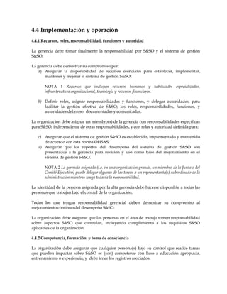 4.4 Implementación y operación
4.4.1 Recursos, roles, responsabilidad, funciones y autoridad
La gerencia debe tomar finalmente la responsabilidad por S&SO y el sistema de gestión
S&SO.
La gerencia debe demostrar su compromiso por:
a) Asegurar la disponibilidad de recursos esenciales para establecer, implementar,
mantener y mejorar el sistema de gestión S&SO;
NOTA 1 Recursos que incluyen recursos humanos y habilidades especializadas,
infraestructura organizacional, tecnología y recursos financieros.
b) Definir roles, asignar responsabilidades y funciones, y delegar autoridades, para
facilitar la gestión efectiva de S&SO; los roles, responsabilidades, funciones, y
autoridades deben ser documentadas y comunicadas.
La organización debe asignar un miembro(s) de la gerencia con responsabilidades específicas
para S&SO, independiente de otras responsabilidades, y con roles y autoridad definida para:
c) Asegurar que el sistema de gestión S&SO es establecido, implementado y mantenido
de acuerdo con esta norma OHSAS;
d) Asegurar que los reportes del desempeño del sistema de gestión S&SO son
presentados a la gerencia para revisión y uso como base del mejoramiento en el
sistema de gestión S&SO.
NOTA 2 La gerencia asignada (i.e. en una organización grande, un miembro de la Junta o del
Comité Ejecutivo) puede delegar algunas de las tareas a un representante(s) subordinado de la
administración mientras tenga todavía la responsabilidad.
La identidad de la persona asignada por la alta gerencia debe hacerse disponible a todas las
personas que trabajan bajo el control de la organización.
Todos los que tengan responsabilidad gerencial deben demostrar su compromiso al
mejoramiento continuo del desempeño S&SO.
La organización debe asegurar que las personas en el área de trabajo tomen responsabilidad
sobre aspectos S&SO que controlan, incluyendo cumplimiento a los requisitos S&SO
aplicables de la organización.
4.4.2 Competencia, formación y toma de consciencia
La organización debe asegurar que cualquier persona(s) bajo su control que realice tareas
que pueden impactar sobre S&SO es (son) competente con base a educación apropiada,
entrenamiento o experiencia, y debe tener los registros asociados.
 