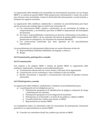 La organización debe identificar las necesidades de entrenamiento asociadas con sus riesgos
S&SO y su sistema de gestión S&SO. Debe proporcionar entrenamiento o tomar otra acción
para alcanzar estas necesidades, evaluar la efectividad del entrenamiento o acción tomada, y
mantener los registros asociados.
La organización debe establecer, implementar y mantener un procedimiento(s) para hacer
que las personas que trabajan bajo su control sean conscientes de:
a) Las consecuencias S&SO, actuales o potenciales, de sus actividades de trabajo, su
comportamiento, y los beneficios que tiene en S&SO el mejoramiento del desempeño
del personal;
b) Sus roles y responsabilidades e importancia en alcanzar conformidad con la política y
procedimientos S&SO y de los requisitos del sistema de gestión S&SO, incluyendo la
preparación en emergencia y los requisitos de respuesta (ver 4.4.7);
c) Las consecuencias potenciales que tiene apartarse de los procedimientos
especificados.
Los procedimientos de entrenamiento deben tomar en cuenta diferentes niveles de:
a) Responsabilidad, habilidad, habilidades de lenguaje y cultura; y
b) Riesgo.
4.4.3 Comunicación, participación y consulta
4.4.3.1 Comunicación
Con respecto a los peligros S&SO y sistema de gestión S&SO, la organización debe
establecer, implementar y mantener un procedimiento(s) para:
a) Comunicación interna entre los varios niveles y funciones de la organización;
b) Comunicación con los contratistas y otros visitantes al sitio de trabajo;
c) Recibir, documentar y responder a comunicaciones relevantes de partidos externos
interesados.
4.4.3.2 Participación y consulta
La organización debe establecer, implementar y mantener un procedimiento(s) para:
a) La participación de los trabajadores por su:
1. Participación apropiada en la identificación de peligros, evaluación de riesgo
y determinación de controles;
2. Participación apropiada en la investigación de incidentes;
3. Participación en el desarrollo y revisión de las políticas y objetivos S&SO;
4. Consulta donde hay cambios que afecten su S&SO;
5. Representación en asuntos S&SO.
Los trabajadores deben ser informados sobre los mecanismos de participación, incluyendo
quien(es) es su representante(s) en asuntos S&SO.
b) Consulta con contratistas donde hay cambios que afectan su S&SO.
 