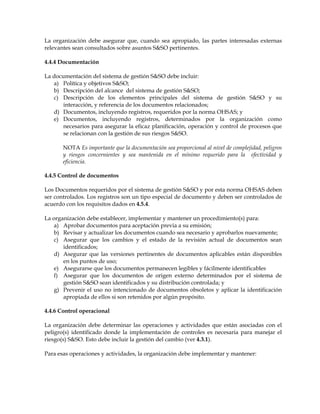 La organización debe asegurar que, cuando sea apropiado, las partes interesadas externas
relevantes sean consultados sobre asuntos S&SO pertinentes.
4.4.4 Documentación
La documentación del sistema de gestión S&SO debe incluir:
a) Política y objetivos S&SO;
b) Descripción del alcance del sistema de gestión S&SO;
c) Descripción de los elementos principales del sistema de gestión S&SO y su
interacción, y referencia de los documentos relacionados;
d) Documentos, incluyendo registros, requeridos por la norma OHSAS; y
e) Documentos, incluyendo registros, determinados por la organización como
necesarios para asegurar la eficaz planificación, operación y control de procesos que
se relacionan con la gestión de sus riesgos S&SO.
NOTA Es importante que la documentación sea proporcional al nivel de complejidad, peligros
y riesgos concernientes y sea mantenida en el mínimo requerido para la efectividad y
eficiencia.
4.4.5 Control de documentos
Los Documentos requeridos por el sistema de gestión S&SO y por esta norma OHSAS deben
ser controlados. Los registros son un tipo especial de documento y deben ser controlados de
acuerdo con los requisitos dados en 4.5.4.
La organización debe establecer, implementar y mantener un procedimiento(s) para:
a) Aprobar documentos para aceptación previa a su emisión;
b) Revisar y actualizar los documentos cuando sea necesario y aprobarlos nuevamente;
c) Asegurar que los cambios y el estado de la revisión actual de documentos sean
identificados;
d) Asegurar que las versiones pertinentes de documentos aplicables están disponibles
en los puntos de uso;
e) Asegurarse que los documentos permanecen legibles y fácilmente identificables
f) Asegurar que los documentos de origen externo determinados por el sistema de
gestión S&SO sean identificados y su distribución controlada; y
g) Prevenir el uso no intencionado de documentos obsoletos y aplicar la identificación
apropiada de ellos si son retenidos por algún propósito.
4.4.6 Control operacional
La organización debe determinar las operaciones y actividades que están asociadas con el
peligro(s) identificado donde la implementación de controles es necesaria para manejar el
riesgo(s) S&SO. Esto debe incluir la gestión del cambio (ver 4.3.1).
Para esas operaciones y actividades, la organización debe implementar y mantener:
 