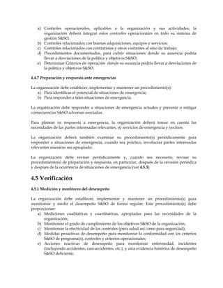 a) Controles operacionales, aplicables a la organización y sus actividades; la
organización deberá integrar estos controles operacionales en todo su sistema de
gestión S&SO;
b) Controles relacionados con buenas adquisiciones, equipos y servicios;
c) Controles relacionados con contratistas y otros visitantes al sitio de trabajo;
d) Procedimientos documentados, para cubrir situaciones donde su ausencia podría
llevar a desviaciones de la política y objetivos S&SO;
e) Determinar Criterios de operación donde su ausencia podría llevar a desviaciones de
la política y objetivos S&SO.
4.4.7 Preparación y respuesta ante emergencias
La organización debe establecer, implementar y mantener un procedimiento(s):
a) Para identificar el potencial de situaciones de emergencia;
b) Para responder a tales situaciones de emergencia.
La organización debe responder a situaciones de emergencia actuales y prevenir o mitigar
consecuencias S&SO adversas asociadas.
Para planear su respuesta a emergencia, la organización deberá tomar en cuenta las
necesidades de las partes interesadas relevantes, ej. servicios de emergencia y vecinos.
La organización deberá también examinar su procedimiento(s) periódicamente para
responder a situaciones de emergencia, cuando sea práctico, involucrar partes interesadas
relevantes mientras sea apropiado.
La organización debe revisar periódicamente y, cuando sea necesario, revisar su
procedimiento(s) de preparación y respuesta, en particular, después de la revisión periódica
y después de la ocurrencia de situaciones de emergencia (ver 4.5.3)
4.5 Verificación
4.5.1 Medición y monitoreo del desempeño
La organización debe establecer, implementar y mantener un procedimiento(s) para
monitorear y medir el desempeño S&SO de forma regular. Este procedimiento(s) debe
proporcionar:
a) Mediciones cualitativas y cuantitativas, apropiadas para las necesidades de la
organización;
b) Monitorear el grado de cumplimiento de los objetivos S&SO de la organización;
c) Monitorear la efectividad de los controles (para salud así como para seguridad);
d) Medidas proactivas de desempeño para monitorear la conformidad con los criterios
S&SO de programa(s), controles y criterios operacionales;
e) Acciones reactivas de desempeño para monitorear enfermedad, incidentes
(incluyendo accidentes, casi-accidentes, etc.), y otra evidencia histórica de desempeño
S&SO deficiente;
 