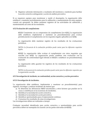 f) Registrar suficiente información y resultados del monitoreo y medición para facilitar
la acción correctiva subsiguiente y acción de análisis preventivo.
Si se requieren equipos para monitorear y medir el desempeño, la organización debe
establecer y mantener procedimientos para la calibración y mantenimiento de estos equipos,
cuando sea apropiado. Se deben mantener registros de las actividades de calibración y
mantenimiento así como de los resultados.
4.5.2 Evaluación del cumplimiento
4.5.2.1 Consistente con su compromiso de cumplimiento [ver 4.2c)], la organización
debe establecer, implementar y mantener un procedimiento(s) para evaluar
periódicamente el cumplimiento con los requisitos legales aplicables (ver 4.3.2).
La organización debe mantener registro de los resultados de las evaluaciones
periódicas.
NOTA La frecuencia de la evaluación periódica puede variar para los diferentes requisitos
legales.
4.5.2.2 La organización debe evaluar el cumplimiento con otros requisitos que
suscribe (ver 4.3.2). La organización puede combinar esta evaluación con la
evaluación de conformidad legal referida en 4.5.2.1 o establecer un procedimiento(s)
separado.
La organización debe guardar los registros de los resultados de las evaluaciones
periódicas.
NOTA La frecuencia de la evaluación periódica puede variar para los diferentes requisitos que
la organización suscriba.
4.5.3 Investigación de incidente, no conformidad, acción correctiva y acción preventiva
4.5.3.1 Investigación de incidentes.
La organización debe establecer, implementar y mantener un procedimiento(s) para
registrar, investigar y analizar incidentes de manera que:
a) Se determine las deficiencias S&SO encontradas y otros factores que puedan ser la
causa o contribuyan en la ocurrencia de incidentes;
b) Identificar la necesidad de acción correctiva;
c) Identificar la necesidad de acción preventiva;
d) Identificar oportunidades para el mejoramiento continuo;
e) Comunicar los resultados de estas investigaciones.
Las investigaciones deben ser realizadas a tiempo.
Cualquier necesidad identificada para acción correctiva u oportunidades para acción
preventiva deben ser manejadas de acuerdo con las partes relevantes de 4.5.3.2.
 