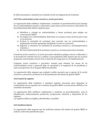 Se debe documentar y mantener los resultados de las investigaciones de incidentes.
4.5.3.2 No conformidad, acción correctiva y acción preventiva
La organización debe establecer, implementar y mantener un procedimiento(s) para manejar
las no conformidad(es) actuales y potenciales y para tomar acción correctiva y preventiva. El
procedimiento(s) debe definir requisitos para:
a) Identificar y corregir no conformidad(es) y tomar acción(es) para mitigar sus
consecuencias S&SO;
b) Investigar la no conformidad(es), determinar su causa(s) y tomar acciones para evitar
su recurrencia;
c) Evaluar la necesidad de acción(es) para prevenir una no conformidad(es) e
implementar acciones apropiadas designadas a evitar su ocurrencia;
d) Registrar y comunicar los resultados de acción(es) correctiva y acción(s)preventiva
tomadas; y
e) Revisar la efectividad de la acción(es) correctiva y acción(es) preventiva tomadas.
Cuando la acción correctiva y la acción preventiva identifican peligros nuevos o diferentes, o
la necesidad de controles nuevos o cambios, el procedimiento debe requerir que las acciones
propuestas sean tomadas a través de la evaluación del riesgo previo a la implementación.
Cualquier acción correctiva o preventiva tomada para eliminar las causas de no
conformidad(es) actual o potencial debe ser apropiada a la magnitud de los problemas y
estar en proporción con el riesgo(s) S&SO encontrados.
La organización debe asegurar que cualquier cambio necesario que se genere de la acción
correctiva y preventiva sea hecho en la documentación del sistema de gestión S&SO.
4.5.4 Control de registros
La organización debe establecer y mantener registros necesarios para demostrar la
conformidad con los requisitos de su sistema de gestión S&SO, con esta norma OHSAS, y los
resultados alcanzados.
La organización debe establecer, implementar y mantener un procedimiento(s) para la
identificación, almacenamiento, protección, recuperación, retención y disposición de los
registros.
Los registros deben ser legibles, identificables y trazables.
4.5.5 Auditoria interna
La organización debe asegurar que las auditorias internas del sistema de gestión S&SO se
realicen a intervalos planificados para:
 