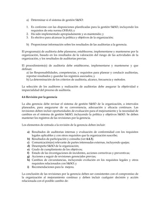 a) Determinar si el sistema de gestión S&SO:
1. Es conforme con las disposiciones planificadas para la gestión S&SO, incluyendo los
requisitos de esta norma OHSAS; y
2. Ha sido implementado apropiadamente y es mantenido; y
3. Es efectivo para alcanzar la política y objetivos de la organización;
b) Proporcionar información sobre los resultados de las auditorias a la gerencia.
El programa(s) de auditoria debe planearse, establecerse, implementarse y mantenerse por la
organización, basado en los resultados de la valoración del riesgo de las actividades de la
organización, y los resultados de auditorias previas.
El procedimiento(s) de auditoria debe establecerse, implementarse y mantenerse y que
definan:
a) las Responsabilidades, competencias, y requisitos para planear y conducir auditorias,
reportar resultados y guardar los registros asociados; y
b) La determinación de los criterios de auditoria, alcance, frecuencia y métodos.
La selección de los auditores y realización de auditorias debe asegurar la objetividad e
imparcialidad del proceso de auditoria.
4.6 Revisión por la gerencia
La alta gerencia debe revisar el sistema de gestión S&SO de la organización, a intervalos
planeados, para asegurarse de su conveniencia, adecuación y eficacia continuos. Las
revisiones deben incluir oportunidades de evaluación para el mejoramiento y la necesidad de
cambios en el sistema de gestión S&SO, incluyendo la política y objetivos S&SO. Se deben
mantener los registros de las revisiones por la gerencia.
Los elementos de entrada a la revisión de la gerencia deben incluir:
a) Resultados de auditorias internas y evaluación de conformidad con los requisitos
legales aplicables y con otros requisitos que la organización suscribe;
b) Resultados de participación y consulta (ver 4.4.3);
c) Comunicación(es) relevante de partes interesadas externas, incluyendo quejas;
d) Desempeño S&SO de la organización;
e) Grado de cumplimiento de los objetivos;
f) Estado de las investigaciones de incidentes, acciones correctivas y preventivas;
g) Acciones a seguir de revisiones gerenciales previas;
h) Cambios de circunstancias, incluyendo evolución en los requisitos legales y otros
requisitos relacionados con S&SO; y
i) Recomendaciones para la mejora.
La conclusión de las revisiones por la gerencia deben ser consistentes con el compromiso de
la organización al mejoramiento continuo y deben incluir cualquier decisión y acción
relacionada con el posible cambio de:
 