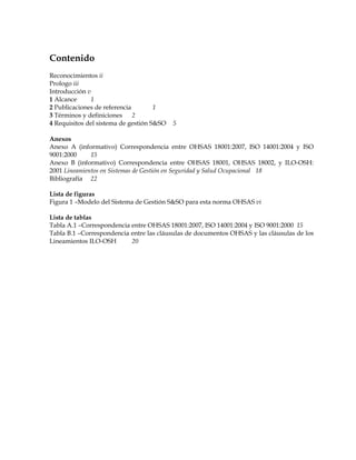 Contenido
Reconocimientos ii
Prologo iii
Introducción v
1 Alcance 1
2 Publicaciones de referencia 1
3 Términos y definiciones 2
4 Requisitos del sistema de gestión S&SO 5
Anexos
Anexo A (informativo) Correspondencia entre OHSAS 18001:2007, ISO 14001:2004 y ISO
9001:2000 15
Anexo B (informativo) Correspondencia entre OHSAS 18001, OHSAS 18002, y ILO-OSH:
2001 Lineamientos en Sistemas de Gestión en Seguridad y Salud Ocupacional 18
Bibliografía 22
Lista de figuras
Figura 1 –Modelo del Sistema de Gestión S&SO para esta norma OHSAS vi
Lista de tablas
Tabla A.1 –Correspondencia entre OHSAS 18001:2007, ISO 14001:2004 y ISO 9001:2000 15
Tabla B.1 –Correspondencia entre las cláusulas de documentos OHSAS y las cláusulas de los
Lineamientos ILO-OSH 20
 