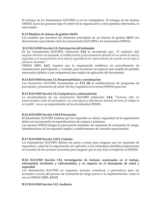El enfoque de los lineamientos ILO-OSH es en los trabajadores. El enfoque de las normas
OHSAS, hacia las personas bajo el control de la organización y otros partidos interesados, es
más amplio.
B.3.2 Modelos de sistema de gestión S&SO
Los modelos que muestran los elementos principales de un sistema de gestión S&SO son
directamente equivalentes entre los Lineamientos ILO-OSH y los documentos OHSAS.
B.3.3 ILO-OSH Sección 3.2, Participación del trabajador
En los Lineamientos ILO-OSH, subsección 3.2.4 se recomienda que: “El empleador debe
asegurar mientras sea apropiado, el establecimiento y funcionamiento eficiente de un comité de salud y
seguridad, y el reconocimiento de la salud y seguridad de los representantes de acuerdo con las leyes y
practicas nacionales”.
OHSAS 18001, 4.4.3, requiere que la organización establezca un procedimiento de
comunicación, participación, y consulta, para involucrar un espectro mas amplio de partidos
interesados (debido a una competencia mas amplia de aplicación del documento).
B.3.4 ILO-OSH Sección 3.3, Responsabilidad y consideración
Los lineamientos ILO-OSH recomiendan en 3.3.1 (h) el establecimiento de programas de
prevención y promoción de salud. No hay requisitos en la norma OHSAS para esto.
B.3.5 ILO-OSH Sección 3.4, Competencia y entrenamiento
La recomendación de los Lineamientos ILO-OSH subsección 3.4.4; “Entrenar debe ser
proporcionado a todos los participantes sin costo alguno y debe hacerse durante las horas de trabajo de
ser posible”, no es un requerimiento de los documentos OHSAS.
B.3.6 ILO-OSH Sección 3.10.4 Procuración
El lineamiento ILO-OSH enfatiza que los requisitos se salud y seguridad de la organización
deben ser incorporados en especificaciones de compra y préstamo.
Las normas OHSAS dirigen la procuración mediante sus requisitos de evaluación de riesgo,
identificaciones de los requisitos legales y establecimiento de controles operacionales.
B.3.7 ILO-OSH Sección 3.10.5, Contrato
Los lineamientos ILO-OSH definen los pasos a tomar para asegurar que los requisitos de
seguridad y salud de la organización son aplicados a los contratistas (también proporcionan
un resumen de las acciones necesarias para asegurar que es así). Esto es implícito en OHSAS.
B.3.8 ILO-OSH Sección 3.12, Investigación de lesiones ocasionadas en el trabajo,
enfermedad, incidentes y enfermedades, y su impacto en el desempeño de salud y
seguridad
Los lineamientos ILO-OSH no requieren acciones correctivas o preventivas para ser
revisadas a través del proceso de evaluación de riesgo previo a la implementación, como lo
son en OHSAS 18001, 4.5.3.2.
B.3.9 ILO-OSH Sección 3.13, Auditoria
 