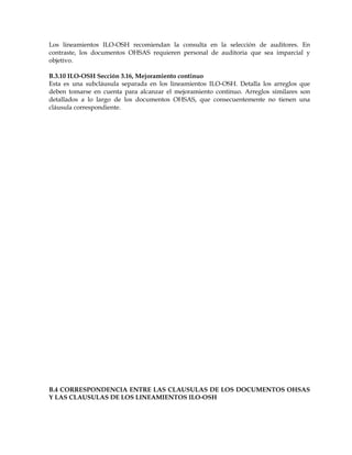 Los lineamientos ILO-OSH recomiendan la consulta en la selección de auditores. En
contraste, los documentos OHSAS requieren personal de auditoria que sea imparcial y
objetivo.
B.3.10 ILO-OSH Sección 3.16, Mejoramiento continuo
Esta es una subcláusula separada en los lineamientos ILO-OSH. Detalla los arreglos que
deben tomarse en cuenta para alcanzar el mejoramiento continuo. Arreglos similares son
detallados a lo largo de los documentos OHSAS, que consecuentemente no tienen una
cláusula correspondiente.
B.4 CORRESPONDENCIA ENTRE LAS CLAUSULAS DE LOS DOCUMENTOS OHSAS
Y LAS CLAUSULAS DE LOS LINEAMIENTOS ILO-OSH
 