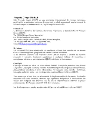 Proyecto Grupo OHSAS
Este Proyecto Grupo OHSAS es una asociación internacional de normas nacionales,
certificación, acreditación, institutos de seguridad y salud ocupacional, asociaciones de la
industria, organizaciones consultoras y agencias gubernamentales.
Secretariado
La Institución Británica de Normas actualmente proporciona el Secretariado del Proyecto
Grupo OHSAS:
The OHSAS Project Group Secretariat
c/o British Standards Institution
389 Chiswick High Road, London W4 4AL, United Kingdom
Tel: +44 (0)208996 9001. Fax: +44 (0)208996 7001.
E-mail: OHSAS.Secretariat@bsi-global.com
Revisiones
Las normas OHSAS son actualizadas por cambios o revisión. Los usuarios de las normas
OHSAS deben asegurarse que poseen los últimos cambios o ediciones.
Es la intención constante del Proyecto Grupo OHSAS mejorar la calidad de nuestros
productos y servicios. Estaríamos agradecidos si cualquier hallazgo de inexactitud o
ambigüedad mientras se usa esta norma OHSAS se informe al Secretariado.
Copyright
Copyright subsiste en todas las publicaciones OHSAS. Excepto lo permitido bajo United
Kingdom´s Copyright, Diseños y Patentes Act 1988 ningún extracto puede ser reproducido,
almacenado en un sistema de cobro o transmitido por cualquier forma o medio –electrónico,
fotocopia, grabación u otro – sin previo permiso escrito del Proyecto Grupo OHSAS.
Esto no excluye el uso libre, en el curso de la implementación de la norma, de detalles
necesarios tales como símbolos, y tamaño, tipo o grado de designación. Si estos detalles son
usados por cualquier otro propósito que no sea la implementación entonces el previo
permiso escrito del Proyecto Grupo OHSAS debe obtenerse.
Los detalles y consejo pueden ser obtenidos del Secretariado del Proyecto Grupo OHSAS.
 