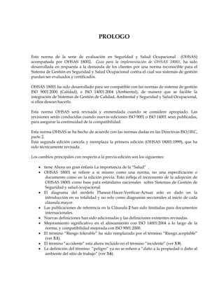 PROLOGO
Esta norma de la serie de evaluación en Seguridad y Salud Ocupacional (OHSAS)
acompañada por OHSAS 18002, Guía para la implementación de OHSAS 18001, ha sido
desarrollada en respuesta a la demanda de los clientes por una norma reconocible para el
Sistema de Gestión en Seguridad y Salud Ocupacional contra el cual sus sistemas de gestión
puedan ser evaluados y certificados.
OHSAS 18001 ha sido desarrollado para ser compatible con las normas de sistema de gestión
ISO 9001:2000 (Calidad), e ISO 14001:2004 (Ambiental), de manera que se facilite la
integración de Sistemas de Gestión de Calidad, Ambiental y Seguridad y Salud Ocupacional,
si ellos desean hacerlo.
Esta norma OHSAS será revisada y enmendada cuando se considere apropiado. Las
revisiones serán conducidas cuando nuevas ediciones ISO 9001 o ISO 14001 sean publicadas,
para asegurar la continuidad de la compatibilidad.
Esta norma OHSAS se ha hecho de acuerdo con las normas dadas en las Directivas ISO/IEC,
parte 2.
Esta segunda edición cancela y reemplaza la primera edición (OHSAS 18001:1999), que ha
sido técnicamente revisada.
Los cambios principales con respecto a la previa edición son los siguientes:
• tiene Ahora un gran énfasis La importancia de la “Salud” .
• OHSAS 18001 se refiere a si mismo como una norma, no una especificación o
documento como en la edición previa. Esto refleja el incremento de la adopción de
OHSAS 18001 como base para estándares nacionales sobre Sistemas de Gestión de
Seguridad y salud ocupacional.
• El diagrama del modelo Planear-Hacer-Verificar-Actuar solo es dado en la
introducción en su totalidad y no solo como diagramas seccionales al inicio de cada
cláusula mayor.
• Las publicaciones de referencia en la Cláusula 2 han sido limitadas para documentos
internacionales.
• Nuevas definiciones han sido adicionadas y las definiciones existentes revisadas.
• Mejoramiento significativo en el alineamiento con ISO 14001:2004 a lo largo de la
norma, y compatibilidad mejorada con ISO 9001:2000.
• El término “Riesgo tolerable” ha sido remplazado por el término “Riesgo aceptable”
(ver 3.1).
• El término “accidente” esta ahora incluido en el término “incidente” (ver 3.9).
• La definición del término “peligro” ya no se refiere a “daño a la propiedad o daño al
ambiente del sitio de trabajo” (ver 3.6).
 