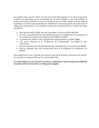 Se considera ahora que tal “daño” no está relacionado directamente con la salud ocupacional
y gestión de seguridad, que es el propósito de la norma OHSAS, y que está incluido en
campo de Gestión de Recursos. En vez, el riesgo de que tal “daño” tenga un efecto sobre la
seguridad y la salud ocupacional debe ser identificado a través del proceso de evaluación de
riesgo de la organización, y ser controlado a través de la aplicación de los controles de riesgo
apropiados.
• Sub-cláusulas 4.3.3 y 4.3.4 han sido fusionadas, en línea con ISO 14001:200
• Un nuevo requerimiento ha sido introducido para la consideración de la jerarquía de
los controles como parte de la planeación de S&SO (ver 4.3.1).
• La gestión del cambio es ahora dirigida más explícitamente (ver 4.3.1 y 4.4.6).
• Una nueva cláusula en la “Evaluación de Conformidad” (ver 4.5.2) ha sido
introducida.
• Nuevos requisitos han sido introducidos para participación y la consulta (ver 4.4.3.2).
• Nuevos requisitos han sido introducidos para la investigación de incidentes) ver
4.5.3.1).
Esta publicación no da a entender que incluye todas las provisiones necesarias del contrato.
Los usuarios son responsables por su correcta aplicación.
La conformidad con esta Norma de Gestión en Seguridad y Salud Ocupacional (OHSAS)
no puede conferir inmunidad a las obligaciones legales.
 