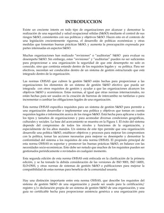 INTRODUCCION
Existe un creciente interés en todo tipo de organizaciones por alcanzar y demostrar la
realización de una seguridad y salud ocupacional sólidas (S&SO) mediante el control de sus
riesgos S&SO, consistentes con sus políticas y objetivos S&SO. Hacen esto en el contexto de
una legislación crecientemente rigurosa, el desarrollo de políticas económicas y otras
medidas que fomentan buenas prácticas S&SO, y aumenta la preocupación expresada por
partes interesadas en aspectos S&SO.
Muchas organizaciones han realizado “revisiones” o “auditorias” S&SO para evaluar su
desempeño S&SO. Sin embargo, estas “revisiones” y “auditorias” pueden no ser suficientes
para proporcionar a una organización la seguridad de que este desempeño no solo es
conocido, sino que continúa estando dentro de los requisitos legales y su política. Para ser
efectivos, necesitan ser conducidos dentro de un sistema de gestión estructurado que está
integrado dentro de la organización.
Las normas OHSAS que cubren la gestión S&SO están hechas para proporcionar a las
organizaciones los elementos de un sistema de gestión S&SO efectivo que pueda ser
integrada con otros requisitos de gestión y ayudar a que las organizaciones alcancen los
objetivos S&SO y económicos. Estas normas, al igual que otras normas internacionales, no
están hechas para ser usados en la creación de barreras de intercambio no tarifarias o para
incrementar o cambiar las obligaciones legales de una organización.
Esta norma OHSAS especifica requisitos para un sistema de gestión S&SO para permitir a
una organización desarrollar e implementar una política y objetivos que toman en cuenta
requisitos legales e información acerca de los riesgos S&SO. Está hecha para aplicarse a todos
los tipos y tamaños de organizaciones y para acomodar diversas condiciones geográficas,
culturales y sociales. La base del acercamiento se muestra en la Figura 1. El éxito del sistema
depende del compromiso de todos los niveles y funciones de la organización, y
especialmente de los altos mandos. Un sistema de este tipo permite que una organización
desarrolle una política S&SO, establecer objetivos y procesos para mejorar los compromisos
con la política, tomar las acciones necesarias para mejorar su desempeño y demostrar la
conformidad del sistema a los requisitos de esta norma OHSAS. El propósito principal de
esta norma OHSAS es soportar y promover las buenas prácticas S&SO, en balance con las
necesidades socio-económicas. Esto debe ser notado que muchos de los requisitos pueden ser
gestionados periódicamente o revistados en cualquier momento.
Esta segunda edición de esta norma OHSAS está enfocada en la clarificación de la primera
edición, y se ha tomado la debida consideración de las versiones de ISO 9001, ISO 14001,
ILO-OSH, y otras normas de sistemas de gestión S&SO o publicaciones para mejorar la
compatibilidad de estas normas para beneficio de la comunidad usuaria.
Hay una distinción importante entre esta norma OHSAS, que describe los requisitos del
sistema de gestión S&SO de una organización y puede ser usado para la certificación/
registro y/o declaración propia de un sistema de gestión S&SO de una organización, y una
guía no certificable hecha para proporcionar asistencia genérica a una organización para
 
