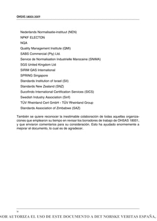 Nederlands Normalisatie-instituut (NEN)
NPKF ELECTON
NQA
Quality Management Institute (QMI)
SABS Commercial (Pty) Ltd.
Service de Normalisation Industrielle Marocaine (SNIMA)
SGS United Kingdom Ltd
SIRIM QAS International
SPRING Singapore
Standards Institution of Israel (SII)
Standards New Zealand (SNZ)
Sucofindo International Certification Services (SICS)
Swedish Industry Association (Sinf)
TÜV Rheinland Cert GmbH - TÜV Rheinland Group
Standards Association of Zimbabwe (SAZ)
También se quiere reconocer la inestimable colaboración de todas aquellas organiza-
ciones que emplearon su tiempo en revisar los borradores de trabajo de OHSAS 18001,
y que enviaron comentarios para su consideración. Esto ha ayudado enormemente a
mejorar el documento, lo cual es de agradecer.
OHSAS 18001:2007
iv
NOR AUTORIZA EL USO DE ESTE DOCUMENTO A DET NORSKE VERITAS ESPAÑA, S
 