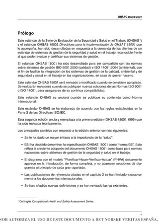 Prólogo
Este estándar de la Serie de Evaluación de la Seguridad y Salud en el Trabajo (OHSAS1)
y el estándar OHSAS 18002 Directrices para la implementación de OHSAS 18001 que
lo acompaña, han sido desarrollados en respuesta a la demanda de los clientes de un
estándar de sistemas de gestión de la seguridad y salud en el trabajo reconocible frente
al que poder evaluar y certificar sus sistemas de gestión.
El estándar OHSAS 18001 ha sido desarrollado para ser compatible con las normas
sobre sistemas de gestión ISO 9001:2000 (calidad) e ISO 14001:2004 (ambiental), con
el fin de facilitar la integración de los sistemas de gestión de la calidad, ambiental y de
seguridad y salud en el trabajo en las organizaciones, en caso de querer hacerlo.
Este estándar OHSAS 18001 será revisado o modificado cuando se considere apropiado.
Se realizarán revisiones cuando se publiquen nuevas ediciones de las Normas ISO 9001
o ISO 14001, para asegurarse de su continua compatibilidad.
Este estándar OHSAS se anulará cuando se publique su contenido como Norma
Internacional.
Este estándar OHSAS se ha elaborado de acuerdo con las reglas establecidas en la
Parte 2 de las Directivas ISO/IEC.
Esta segunda edición anula y reemplaza a la primera edición (OHSAS 18001:1999) que
ha sido revisada técnicamente.
Los principales cambios con respecto a la edición anterior son los siguientes:
• Se le ha dado un mayor énfasis a la importancia de la “salud”.
• BSI ha decidido denominar la especificación OHSAS 18001 como “norma BS”. Esto
refleja la creciente adopción del documento OHSAS 18001 como base para normas
nacionales sobre sistemas de gestión de la seguridad y salud en el trabajo.
• El diagrama con el modelo “Planificar-Hacer-Verificar-Actuar” (PHVA) únicamente
aparece en la Introducción, de forma completa, y no aparecen secciones de dia-
gramas al principio de cada gran apartado.
• Las publicaciones de referencia citadas en el capítulo 2 se han limitado exclusiva-
mente a los documentos internacionales.
• Se han añadido nuevas definiciones y se han revisado las ya existentes.
OHSAS 18001:2007
v
1 Del inglés Occupational Health and Safety Assessment Series.
NOR AUTORIZA EL USO DE ESTE DOCUMENTO A DET NORSKE VERITAS ESPAÑA, S
 