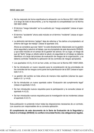 • Se ha mejorado de forma significativa la alineación con la Norma ISO 14001:2004
a lo largo de todo el documento, y se ha mejorado la compatibilidad con la Norma
ISO 9001:2000.
• El término “riesgo tolerable” se ha sustituido por “riesgo aceptable” (véase el apar-
tado 3.1).
• El término “accidente” ahora está incluido en el término “incidente” (véase el apar-
tado 3.9).
• La definición del término “peligro” deja de referirse a “los daños a la propiedad o al
entorno del lugar de trabajo” (véase el apartado 3.6).
Ahora se considera que ese “daño” no está directamente relacionado con la gestión
de la seguridad y salud en el trabajo, que es el propósito de este documento OHSAS,
y que está incluido en el campo de la gestión de activos. En su lugar, el riesgo de
que tal “daño” tenga un efecto sobre la salud y la seguridad en el trabajo se debería
identificar a lo largo del proceso de evaluación de riesgos de la organización, y se
debería controlar mediante la aplicación de los controles de riesgos apropiados.
• Los apartados 4.3.3 y 4.3.4 se han unido, en línea con la Norma ISO 14001:2004.
• Se ha introducido un nuevo requisito para la consideración de las prioridades de
los controles de los riesgos como parte de la planificación de la SST (véase el apar-
tado 4.3.1).
• La gestión del cambio se trata ahora de manera más explícita (véanse los apar-
tados 4.3.1 y 4.4.6).
• Se ha introducido un nuevo apartado sobre “Evaluación del cumplimiento legal”
(véase el apartado 4.5.2).
• Se han introducido nuevos requisitos para la participación y la consulta (véase el
apartado 4.4.3.2).
• Se han introducido nuevos requisitos para la investigación de los incidentes (véase
el apartado 4.5.3.1).
Esta publicación no pretende incluir todas las disposiciones necesarias de un contrato.
Los usuarios son responsables de su correcta aplicación.
El cumplimiento de este documento de la Serie de Evaluación de la Seguridad y
Salud en el trabajo (OHSAS) no confiere inmunidad frente a las obligaciones legales.
OHSAS 18001:2007
vi
NOR AUTORIZA EL USO DE ESTE DOCUMENTO A DET NORSKE VERITAS ESPAÑA, S
 