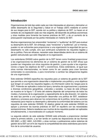 Introducción
Organizaciones de todo tipo están cada vez más interesadas en alcanzar y demostrar un
sólido desempeño de la Seguridad y Salud en el Trabajo (SST) mediante el control
de sus riesgos para la SST, acorde con su política y objetivos de SST. Lo hacen en el
contexto de una legislación cada vez más exigente, del desarrollo de políticas económicas
y otras medidas para fomentar las buenas prácticas de SST, y de un aumento de la
preocupación expresada por las partes interesadas en materia de SST.
Muchas organizaciones han emprendido “revisiones” o “auditorías” de SST para evaluar
su desempeño de la SST. Sin embargo, esas “revisiones” y “auditorías”, por sí mismas,
pueden no ser suficientes para proporcionar a una organización la seguridad de que su
desempeño no sólo cumple, sino que continuará cumpliendo los requisitos legales y
de su política. Para ser eficaces, necesitan estar desarrolladas dentro de un sistema de
gestión estructurado que esté integrado en la organización.
Los estándares OHSAS sobre gestión de la SST tienen como finalidad proporcionar
a las organizaciones los elementos de un sistema de gestión de la SST eficaz que
puedan ser integrados con otros requisitos de gestión, y para ayudar a las organiza-
ciones a lograr los objetivos de SST y económicos. Estos estándares, al igual que
otras normas internacionales, no tienen como fin ser usados para crear barreras
comerciales no arancelarias, o para incrementar o cambiar las obligaciones legales
de una organización.
Este estándar OHSAS especifica los requisitos para un sistema de gestión de la SST
que permita a una organización desarrollar e implementar una política y unos objetivos
que tengan en cuenta los requisitos legales y la información sobre los riesgos para la
SST. Pretende ser aplicable a todos los tipos y tamaños de organizaciones y ajustarse
a diversas condiciones geográficas, culturales y sociales. La base de este enfoque
se muestra en la figura 1. El éxito del sistema depende del compromiso de todos los
niveles y funciones de la organización y especialmente de la alta dirección. Un sistema
de este tipo permite a una organización desarrollar una política de SST, establecer
objetivos y procesos para alcanzar los compromisos de la política, tomar las acciones
necesarias para mejorar su desempeño y demostrar la conformidad del sistema con los
requisitos de este estándar OHSAS. El objetivo global de este estándar OHSAS es
apoyar y promover las buenas prácticas en SST en equilibrio con las necesidades
socioeconómicas. Debería resaltarse que muchos de los requisitos pueden ser aplicados
simultáneamente, o reconsiderados en cualquier momento.
La segunda edición de este estándar OHSAS está enfocada a proporcionar claridad
sobre la primera edición, y se han tenido en cuenta las disposiciones de las Normas
ISO 9001, e ISO 14001, ILO-OSH, y otras normas o publicaciones sobre sistemas de
gestión de la SST con el fin de mejorar la compatibilidad de estos estándares para bene-
ficio de la comunidad de usuarios.
OHSAS 18001:2007
vii
NOR AUTORIZA EL USO DE ESTE DOCUMENTO A DET NORSKE VERITAS ESPAÑA, S
 