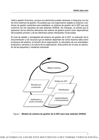 ridad o gestión financiera, aunque sus elementos pueden alinearse o integrarse con los
de otros sistemas de gestión. Es posible que una organización adapte su sistema o sis-
temas de gestión existentes para establecer un sistema de gestión de la SST que sea
conforme con los requisitos de este estándar OHSAS. Sin embargo, se señala que la
aplicación de los distintos elementos del sistema de gestión podría variar dependiendo
del propósito previsto y de las diferentes partes interesadas involucradas.
El nivel de detalle y complejidad del sistema de gestión de la SST, la extensión de la
documentación y los recursos que se dedican dependen de varios factores tales como
el alcance del sistema, el tamaño de la organización, la naturaleza de sus actividades,
productos y servicios y la cultura de la organización. Este podría ser el caso en particu-
lar de las pequeñas y medianas empresas.
OHSAS 18001:2007
ix
Figura 1 Modelo de sistema de gestión de la SST para este estándar OHSAS
Mejora continua
Política de SST
Planificación
Implementación
y funcionamiento
Revisión por
la dirección
Verificación y
acción correctiva
NOR AUTORIZA EL USO DE ESTE DOCUMENTO A DET NORSKE VERITAS ESPAÑA, S
 