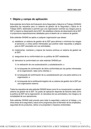 1 Objeto y campo de aplicación
Este estándar de la Serie de Evaluación de la Seguridad y Salud en el Trabajo (OHSAS)
especifica los requisitos para un sistema de gestión de la Seguridad y Salud en el
Trabajo (SST), destinados a permitir que una organización controle sus riesgos para la
SST y mejore su desempeño de la SST. No establece criterios de desempeño de la SST
ni proporciona especificaciones detalladas para el diseño de un sistema de gestión.
Este estándar OHSAS se aplica a cualquier organización que desee:
a) establecer un sistema de gestión de la SST para eliminar o minimizar los riesgos
al personal y a otras partes interesadas que podrían estar expuestas a peligros
para la SST asociados con sus actividades;
b) implementar, mantener y mejorar de manera continua un sistema de gestión de
la SST;
c) asegurarse de su conformidad con su política de SST establecida;
d) demostrar la conformidad con este estándar OHSAS por:
1) la realización de una autoevaluación y autodeclaración; o
2) la búsqueda de confirmación de dicha conformidad por las partes interesadas
en la organización, tales como clientes; o
3) la búsqueda de confirmación de su autodeclaración por una parte externa a la
organización; o
4) la búsqueda de la certificación/registro de su sistema de gestión de la SST por
una organización externa.
Todos los requisitos de este estándar OHSAS tienen como fin su incorporación a cualquier
sistema de gestión de la SST. Su grado de aplicación depende de factores tales como
la política de SST de la organización, la naturaleza de sus actividades y los riesgos y la
complejidad de sus operaciones.
Este estándar OHSAS está previsto para tratar la seguridad y salud en el trabajo, y no
otras áreas de la seguridad y salud como programas para el bienestar de los empleados,
seguridad de los productos, daños a la propiedad o impactos ambientales.
OHSAS 18001:2007
1
NOR AUTORIZA EL USO DE ESTE DOCUMENTO A DET NORSKE VERITAS ESPAÑA, S
 