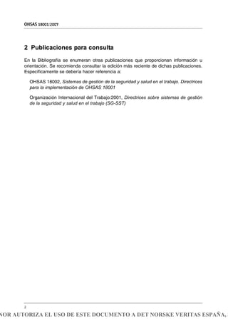 2 Publicaciones para consulta
En la Bibliografía se enumeran otras publicaciones que proporcionan información u
orientación. Se recomienda consultar la edición más reciente de dichas publicaciones.
Específicamente se debería hacer referencia a:
OHSAS 18002, Sistemas de gestión de la seguridad y salud en el trabajo. Directrices
para la implementación de OHSAS 18001
Organización Internacional del Trabajo:2001, Directrices sobre sistemas de gestión
de la seguridad y salud en el trabajo (SG-SST)
OHSAS 18001:2007
2
NOR AUTORIZA EL USO DE ESTE DOCUMENTO A DET NORSKE VERITAS ESPAÑA, S
 