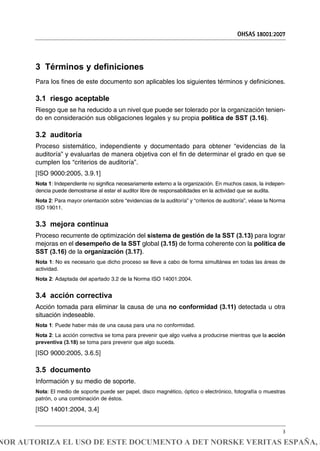 3 Términos y definiciones
Para los fines de este documento son aplicables los siguientes términos y definiciones.
3.1 riesgo aceptable
Riesgo que se ha reducido a un nivel que puede ser tolerado por la organización tenien-
do en consideración sus obligaciones legales y su propia política de SST (3.16).
3.2 auditoría
Proceso sistemático, independiente y documentado para obtener “evidencias de la
auditoría” y evaluarlas de manera objetiva con el fin de determinar el grado en que se
cumplen los “criterios de auditoría”.
[ISO 9000:2005, 3.9.1]
Nota 1: Independiente no significa necesariamente externo a la organización. En muchos casos, la indepen-
dencia puede demostrarse al estar el auditor libre de responsabilidades en la actividad que se audita.
Nota 2: Para mayor orientación sobre “evidencias de la auditoría” y “criterios de auditoría”, véase la Norma
ISO 19011.
3.3 mejora continua
Proceso recurrente de optimización del sistema de gestión de la SST (3.13) para lograr
mejoras en el desempeño de la SST global (3.15) de forma coherente con la política de
SST (3.16) de la organización (3.17).
Nota 1: No es necesario que dicho proceso se lleve a cabo de forma simultánea en todas las áreas de
actividad.
Nota 2: Adaptada del apartado 3.2 de la Norma ISO 14001:2004.
3.4 acción correctiva
Acción tomada para eliminar la causa de una no conformidad (3.11) detectada u otra
situación indeseable.
Nota 1: Puede haber más de una causa para una no conformidad.
Nota 2: La acción correctiva se toma para prevenir que algo vuelva a producirse mientras que la acción
preventiva (3.18) se toma para prevenir que algo suceda.
[ISO 9000:2005, 3.6.5]
3.5 documento
Información y su medio de soporte.
Nota: El medio de soporte puede ser papel, disco magnético, óptico o electrónico, fotografía o muestras
patrón, o una combinación de éstos.
[ISO 14001:2004, 3.4]
OHSAS 18001:2007
3
NOR AUTORIZA EL USO DE ESTE DOCUMENTO A DET NORSKE VERITAS ESPAÑA, S
 