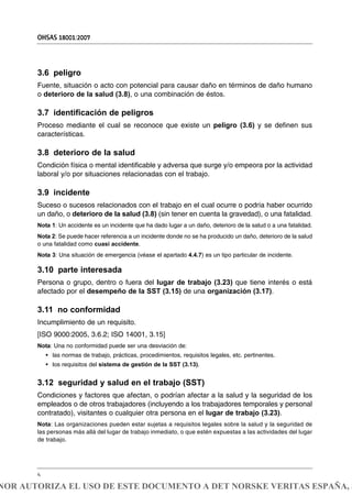 3.6 peligro
Fuente, situación o acto con potencial para causar daño en términos de daño humano
o deterioro de la salud (3.8), o una combinación de éstos.
3.7 identificación de peligros
Proceso mediante el cual se reconoce que existe un peligro (3.6) y se definen sus
características.
3.8 deterioro de la salud
Condición física o mental identificable y adversa que surge y/o empeora por la actividad
laboral y/o por situaciones relacionadas con el trabajo.
3.9 incidente
Suceso o sucesos relacionados con el trabajo en el cual ocurre o podría haber ocurrido
un daño, o deterioro de la salud (3.8) (sin tener en cuenta la gravedad), o una fatalidad.
Nota 1: Un accidente es un incidente que ha dado lugar a un daño, deterioro de la salud o a una fatalidad.
Nota 2: Se puede hacer referencia a un incidente donde no se ha producido un daño, deterioro de la salud
o una fatalidad como cuasi accidente.
Nota 3: Una situación de emergencia (véase el apartado 4.4.7) es un tipo particular de incidente.
3.10 parte interesada
Persona o grupo, dentro o fuera del lugar de trabajo (3.23) que tiene interés o está
afectado por el desempeño de la SST (3.15) de una organización (3.17).
3.11 no conformidad
Incumplimiento de un requisito.
[ISO 9000:2005, 3.6.2; ISO 14001, 3.15]
Nota: Una no conformidad puede ser una desviación de:
• las normas de trabajo, prácticas, procedimientos, requisitos legales, etc. pertinentes.
• los requisitos del sistema de gestión de la SST (3.13).
3.12 seguridad y salud en el trabajo (SST)
Condiciones y factores que afectan, o podrían afectar a la salud y la seguridad de los
empleados o de otros trabajadores (incluyendo a los trabajadores temporales y personal
contratado), visitantes o cualquier otra persona en el lugar de trabajo (3.23).
Nota: Las organizaciones pueden estar sujetas a requisitos legales sobre la salud y la seguridad de
las personas más allá del lugar de trabajo inmediato, o que estén expuestas a las actividades del lugar
de trabajo.
OHSAS 18001:2007
4
NOR AUTORIZA EL USO DE ESTE DOCUMENTO A DET NORSKE VERITAS ESPAÑA, S
 