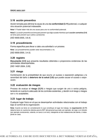 3.18 acción preventiva
Acción tomada para eliminar la causa de una no conformidad (3.11) potencial, o cualquier
otra situación potencial indeseable.
Nota 1: Puede haber más de una causa para una no conformidad potencial.
Nota 2: La acción preventiva se toma para prevenir que algo suceda mientras que la acción correctiva (3.4)
se toma para prevenir que vuelva a producirse.
[ISO 9000:2005, 3.6.4]
3.19 procedimiento
Forma específica para llevar a cabo una actividad o un proceso.
Nota: Los procedimientos pueden estar documentados o no.
[ISO 9000:2005, 3.4.5]
3.20 registro
Documento (3.5) que presenta resultados obtenidos o proporciona evidencias de las
actividades desempeñadas.
[ISO 14001:2004, 3.20]
3.21 riesgo
Combinación de la probabilidad de que ocurra un suceso o exposición peligrosa y la
severidad del daño o deterioro de la salud (3.8) que puede causar el suceso o expo-
sición.
3.22 evaluación de riesgos
Proceso de evaluar el riesgo (3.21) o riesgos que surgen de uno o varios peligros,
teniendo en cuenta lo adecuado de los controles existentes, y decidir si el riesgo o riesgos
son o no aceptables.
3.23 lugar de trabajo
Cualquier lugar físico en el que se desempeñan actividades relacionadas con el trabajo
bajo el control de la organización.
Nota: Cuanto se tiene en consideración lo que constituye el lugar de trabajo, la organización (3.17)
debería tener en cuenta los efectos para la SST del personal que está, por ejemplo, de viaje o en tránsito
(por ejemplo conduciendo, volando, en barco o en tren), trabajando en las instalaciones del cliente, o traba-
jando en casa.
OHSAS 18001:2007
6
NOR AUTORIZA EL USO DE ESTE DOCUMENTO A DET NORSKE VERITAS ESPAÑA, S
 