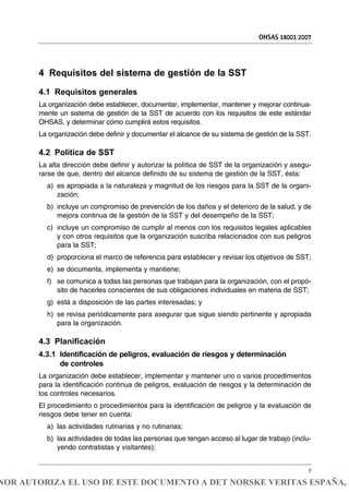 4 Requisitos del sistema de gestión de la SST
4.1 Requisitos generales
La organización debe establecer, documentar, implementar, mantener y mejorar continua-
mente un sistema de gestión de la SST de acuerdo con los requisitos de este estándar
OHSAS, y determinar cómo cumplirá estos requisitos.
La organización debe definir y documentar el alcance de su sistema de gestión de la SST.
4.2 Política de SST
La alta dirección debe definir y autorizar la política de SST de la organización y asegu-
rarse de que, dentro del alcance definido de su sistema de gestión de la SST, ésta:
a) es apropiada a la naturaleza y magnitud de los riesgos para la SST de la organi-
zación;
b) incluye un compromiso de prevención de los daños y el deterioro de la salud, y de
mejora continua de la gestión de la SST y del desempeño de la SST;
c) incluye un compromiso de cumplir al menos con los requisitos legales aplicables
y con otros requisitos que la organización suscriba relacionados con sus peligros
para la SST;
d) proporciona el marco de referencia para establecer y revisar los objetivos de SST;
e) se documenta, implementa y mantiene;
f) se comunica a todas las personas que trabajan para la organización, con el propó-
sito de hacerles conscientes de sus obligaciones individuales en materia de SST;
g) está a disposición de las partes interesadas; y
h) se revisa periódicamente para asegurar que sigue siendo pertinente y apropiada
para la organización.
4.3 Planificación
4.3.1 Identificación de peligros, evaluación de riesgos y determinación
de controles
La organización debe establecer, implementar y mantener uno o varios procedimientos
para la identificación continua de peligros, evaluación de riesgos y la determinación de
los controles necesarios.
El procedimiento o procedimientos para la identificación de peligros y la evaluación de
riesgos debe tener en cuenta:
a) las actividades rutinarias y no rutinarias;
b) las actividades de todas las personas que tengan acceso al lugar de trabajo (inclu-
yendo contratistas y visitantes);
OHSAS 18001:2007
7
NOR AUTORIZA EL USO DE ESTE DOCUMENTO A DET NORSKE VERITAS ESPAÑA, S
 