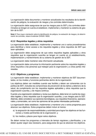 La organización debe documentar y mantener actualizados los resultados de la identifi-
cación de peligros, la evaluación de riesgos y los controles determinados.
La organización debe asegurarse de que los riesgos para la SST y los controles deter-
minados se tengan en cuenta al establecer, implementar y mantener su sistema de ges-
tión de la SST.
Nota 2: Para mayor orientación sobre la identificación de peligros, la evaluación de riesgos y la determi-
nación de controles, véase el estándar OHSAS 18002.
4.3.2 Requisitos legales y otros requisitos
La organización debe establecer, implementar y mantener uno o varios procedimientos
para identificar y tener acceso a los requisitos legales y otros requisitos de SST que
sean aplicables.
La organización debe asegurarse de que estos requisitos legales aplicables y otros
requisitos que la organización suscriba se tengan en cuenta en el establecimiento,
implementación y mantenimiento de su sistema de gestión de la SST.
La organización debe mantener esta información actualizada.
La organización debe comunicar la información pertinente sobre los requisitos legales y
otros requisitos a las personas que trabajan para la organización y a otras partes inte-
resadas.
4.3.3 Objetivos y programas
La organización debe establecer, implementar y mantener objetivos de SST documen-
tados, en los niveles y funciones pertinentes dentro de la organización.
Los objetivos deben ser medibles cuando sea factible y deben ser coherentes con la
política de SST, incluidos los compromisos de prevención de los daños y deterioro de la
salud, de cumplimiento con los requisitos legales aplicables y otros requisitos que la
organización suscriba, y de mejora continua.
Cuando una organización establece y revisa sus objetivos, debe tener en cuenta los requi-
sitos legales y otros requisitos que la organización suscriba, y sus riesgos para la SST.
Además, debe considerar sus opciones tecnológicas, sus requisitos financieros, operacio-
nales y comerciales, así como las opiniones de las partes interesadas pertinentes.
La organización debe establecer, implementar y mantener uno o varios programas para
alcanzar sus objetivos. Estos programas deben incluir al menos:
a) la asignación de responsabilidades y autoridad para lograr los objetivos en las fun-
ciones y niveles pertinentes de la organización; y
b) los medios y plazos para lograr estos objetivos.
Se deben revisar los programas a intervalos de tiempo regulares y planificados, y se
deben ajustar según sea necesario, para asegurarse de que se alcanzan los objetivos.
OHSAS 18001:2007
9
NOR AUTORIZA EL USO DE ESTE DOCUMENTO A DET NORSKE VERITAS ESPAÑA, S
 