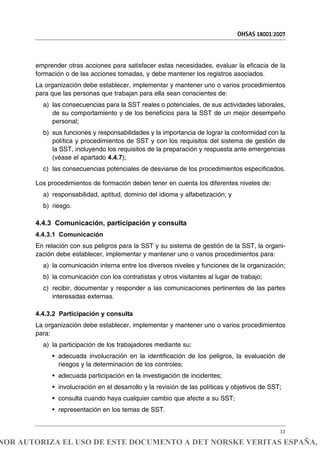 OHSAS 18001:2007
11
emprender otras acciones para satisfacer estas necesidades, evaluar la eficacia de la
formación o de las acciones tomadas, y debe mantener los registros asociados.
La organización debe establecer, implementar y mantener uno o varios procedimientos
para que las personas que trabajan para ella sean conscientes de:
a) las consecuencias para la SST reales o potenciales, de sus actividades laborales,
de su comportamiento y de los beneficios para la SST de un mejor desempeño
personal;
b) sus funciones y responsabilidades y la importancia de lograr la conformidad con la
política y procedimientos de SST y con los requisitos del sistema de gestión de
la SST, incluyendo los requisitos de la preparación y respuesta ante emergencias
(véase el apartado 4.4.7);
c) las consecuencias potenciales de desviarse de los procedimientos especificados.
Los procedimientos de formación deben tener en cuenta los diferentes niveles de:
a) responsabilidad, aptitud, dominio del idioma y alfabetización; y
b) riesgo.
4.4.3 Comunicación, participación y consulta
4.4.3.1 Comunicación
En relación con sus peligros para la SST y su sistema de gestión de la SST, la organi-
zación debe establecer, implementar y mantener uno o varios procedimientos para:
a) la comunicación interna entre los diversos niveles y funciones de la organización;
b) la comunicación con los contratistas y otros visitantes al lugar de trabajo;
c) recibir, documentar y responder a las comunicaciones pertinentes de las partes
interesadas externas.
4.4.3.2 Participación y consulta
La organización debe establecer, implementar y mantener uno o varios procedimientos
para:
a) la participación de los trabajadores mediante su:
• adecuada involucración en la identificación de los peligros, la evaluación de
riesgos y la determinación de los controles;
• adecuada participación en la investigación de incidentes;
• involucración en el desarrollo y la revisión de las políticas y objetivos de SST;
• consulta cuando haya cualquier cambio que afecte a su SST;
• representación en los temas de SST.
NOR AUTORIZA EL USO DE ESTE DOCUMENTO A DET NORSKE VERITAS ESPAÑA, S
 