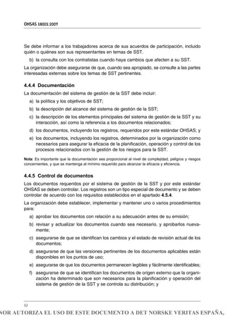 Se debe informar a los trabajadores acerca de sus acuerdos de participación, incluido
quién o quiénes son sus representantes en temas de SST.
b) la consulta con los contratistas cuando haya cambios que afecten a su SST.
La organización debe asegurarse de que, cuando sea apropiado, se consulte a las partes
interesadas externas sobre los temas de SST pertinentes.
4.4.4 Documentación
La documentación del sistema de gestión de la SST debe incluir:
a) la política y los objetivos de SST;
b) la descripción del alcance del sistema de gestión de la SST;
c) la descripción de los elementos principales del sistema de gestión de la SST y su
interacción, así como la referencia a los documentos relacionados;
d) los documentos, incluyendo los registros, requeridos por este estándar OHSAS; y
e) los documentos, incluyendo los registros, determinados por la organización como
necesarios para asegurar la eficacia de la planificación, operación y control de los
procesos relacionados con la gestión de los riesgos para la SST.
Nota: Es importante que la documentación sea proporcional al nivel de complejidad, peligros y riesgos
concernientes, y que se mantenga al mínimo requerido para alcanzar la eficacia y eficiencia.
4.4.5 Control de documentos
Los documentos requeridos por el sistema de gestión de la SST y por este estándar
OHSAS se deben controlar. Los registros son un tipo especial de documento y se deben
controlar de acuerdo con los requisitos establecidos en el apartado 4.5.4.
La organización debe establecer, implementar y mantener uno o varios procedimientos
para:
a) aprobar los documentos con relación a su adecuación antes de su emisión;
b) revisar y actualizar los documentos cuando sea necesario, y aprobarlos nueva-
mente;
c) asegurarse de que se identifican los cambios y el estado de revisión actual de los
documentos;
d) asegurarse de que las versiones pertinentes de los documentos aplicables están
disponibles en los puntos de uso;
e) asegurarse de que los documentos permanecen legibles y fácilmente identificables;
f) asegurarse de que se identifican los documentos de origen externo que la organi-
zación ha determinado que son necesarios para la planificación y operación del
sistema de gestión de la SST y se controla su distribución; y
OHSAS 18001:2007
12
NOR AUTORIZA EL USO DE ESTE DOCUMENTO A DET NORSKE VERITAS ESPAÑA, S
 