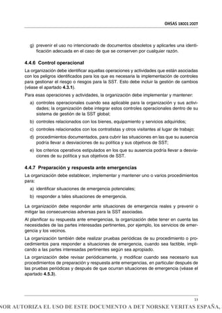 g) prevenir el uso no intencionado de documentos obsoletos y aplicarles una identi-
ficación adecuada en el caso de que se conserven por cualquier razón.
4.4.6 Control operacional
La organización debe identificar aquellas operaciones y actividades que están asociadas
con los peligros identificados para los que es necesaria la implementación de controles
para gestionar el riesgo o riesgos para la SST. Esto debe incluir la gestión de cambios
(véase el apartado 4.3.1).
Para esas operaciones y actividades, la organización debe implementar y mantener:
a) controles operacionales cuando sea aplicable para la organización y sus activi-
dades; la organización debe integrar estos controles operacionales dentro de su
sistema de gestión de la SST global;
b) controles relacionados con los bienes, equipamiento y servicios adquiridos;
c) controles relacionados con los contratistas y otros visitantes al lugar de trabajo;
d) procedimientos documentados, para cubrir las situaciones en las que su ausencia
podría llevar a desviaciones de su política y sus objetivos de SST;
e) los criterios operativos estipulados en los que su ausencia podría llevar a desvia-
ciones de su política y sus objetivos de SST.
4.4.7 Preparación y respuesta ante emergencias
La organización debe establecer, implementar y mantener uno o varios procedimientos
para:
a) identificar situaciones de emergencia potenciales;
b) responder a tales situaciones de emergencia.
La organización debe responder ante situaciones de emergencia reales y prevenir o
mitigar las consecuencias adversas para la SST asociadas.
Al planificar su respuesta ante emergencias, la organización debe tener en cuenta las
necesidades de las partes interesadas pertinentes, por ejemplo, los servicios de emer-
gencia y los vecinos.
La organización también debe realizar pruebas periódicas de su procedimiento o pro-
cedimientos para responder a situaciones de emergencia, cuando sea factible, impli-
cando a las partes interesadas pertinentes según sea apropiado.
La organización debe revisar periódicamente, y modificar cuando sea necesario sus
procedimientos de preparación y respuesta ante emergencias, en particular después de
las pruebas periódicas y después de que ocurran situaciones de emergencia (véase el
apartado 4.5.3).
OHSAS 18001:2007
13
NOR AUTORIZA EL USO DE ESTE DOCUMENTO A DET NORSKE VERITAS ESPAÑA, S
 