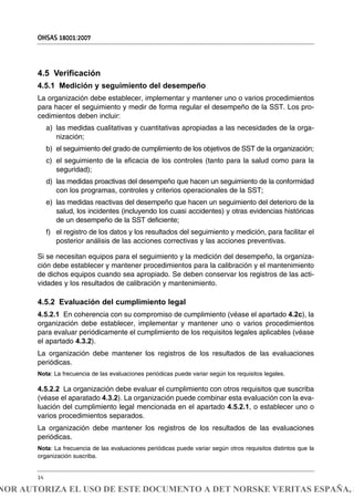 4.5 Verificación
4.5.1 Medición y seguimiento del desempeño
La organización debe establecer, implementar y mantener uno o varios procedimientos
para hacer el seguimiento y medir de forma regular el desempeño de la SST. Los pro-
cedimientos deben incluir:
a) las medidas cualitativas y cuantitativas apropiadas a las necesidades de la orga-
nización;
b) el seguimiento del grado de cumplimiento de los objetivos de SST de la organización;
c) el seguimiento de la eficacia de los controles (tanto para la salud como para la
seguridad);
d) las medidas proactivas del desempeño que hacen un seguimiento de la conformidad
con los programas, controles y criterios operacionales de la SST;
e) las medidas reactivas del desempeño que hacen un seguimiento del deterioro de la
salud, los incidentes (incluyendo los cuasi accidentes) y otras evidencias históricas
de un desempeño de la SST deficiente;
f) el registro de los datos y los resultados del seguimiento y medición, para facilitar el
posterior análisis de las acciones correctivas y las acciones preventivas.
Si se necesitan equipos para el seguimiento y la medición del desempeño, la organiza-
ción debe establecer y mantener procedimientos para la calibración y el mantenimiento
de dichos equipos cuando sea apropiado. Se deben conservar los registros de las acti-
vidades y los resultados de calibración y mantenimiento.
4.5.2 Evaluación del cumplimiento legal
4.5.2.1 En coherencia con su compromiso de cumplimiento (véase el apartado 4.2c), la
organización debe establecer, implementar y mantener uno o varios procedimientos
para evaluar periódicamente el cumplimiento de los requisitos legales aplicables (véase
el apartado 4.3.2).
La organización debe mantener los registros de los resultados de las evaluaciones
periódicas.
Nota: La frecuencia de las evaluaciones periódicas puede variar según los requisitos legales.
4.5.2.2 La organización debe evaluar el cumplimiento con otros requisitos que suscriba
(véase el aparatado 4.3.2). La organización puede combinar esta evaluación con la eva-
luación del cumplimiento legal mencionada en el apartado 4.5.2.1, o establecer uno o
varios procedimientos separados.
La organización debe mantener los registros de los resultados de las evaluaciones
periódicas.
Nota: La frecuencia de las evaluaciones periódicas puede variar según otros requisitos distintos que la
organización suscriba.
OHSAS 18001:2007
14
NOR AUTORIZA EL USO DE ESTE DOCUMENTO A DET NORSKE VERITAS ESPAÑA, S
 