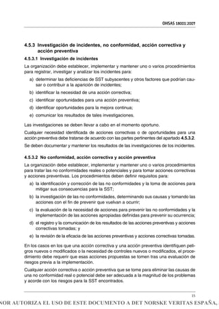 4.5.3 Investigación de incidentes, no conformidad, acción correctiva y
acción preventiva
4.5.3.1 Investigación de incidentes
La organización debe establecer, implementar y mantener uno o varios procedimientos
para registrar, investigar y analizar los incidentes para:
a) determinar las deficiencias de SST subyacentes y otros factores que podrían cau-
sar o contribuir a la aparición de incidentes;
b) identificar la necesidad de una acción correctiva;
c) identificar oportunidades para una acción preventiva;
d) identificar oportunidades para la mejora continua;
e) comunicar los resultados de tales investigaciones.
Las investigaciones se deben llevar a cabo en el momento oportuno.
Cualquier necesidad identificada de acciones correctivas o de oportunidades para una
acción preventiva debe tratarse de acuerdo con las partes pertinentes del apartado 4.5.3.2.
Se deben documentar y mantener los resultados de las investigaciones de los incidentes.
4.5.3.2 No conformidad, acción correctiva y acción preventiva
La organización debe establecer, implementar y mantener uno o varios procedimientos
para tratar las no conformidades reales o potenciales y para tomar acciones correctivas
y acciones preventivas. Los procedimientos deben definir requisitos para:
a) la identificación y corrección de las no conformidades y la toma de acciones para
mitigar sus consecuencias para la SST;
b) la investigación de las no conformidades, determinando sus causas y tomando las
acciones con el fin de prevenir que vuelvan a ocurrir;
c) la evaluación de la necesidad de acciones para prevenir las no conformidades y la
implementación de las acciones apropiadas definidas para prevenir su ocurrencia;
d) el registro y la comunicación de los resultados de las acciones preventivas y acciones
correctivas tomadas; y
e) la revisión de la eficacia de las acciones preventivas y acciones correctivas tomadas.
En los casos en los que una acción correctiva y una acción preventiva identifiquen peli-
gros nuevos o modificados o la necesidad de controles nuevos o modificados, el proce-
dimiento debe requerir que esas acciones propuestas se tomen tras una evaluación de
riesgos previa a la implementación.
Cualquier acción correctiva o acción preventiva que se tome para eliminar las causas de
una no conformidad real o potencial debe ser adecuada a la magnitud de los problemas
y acorde con los riesgos para la SST encontrados.
OHSAS 18001:2007
15
NOR AUTORIZA EL USO DE ESTE DOCUMENTO A DET NORSKE VERITAS ESPAÑA, S
 