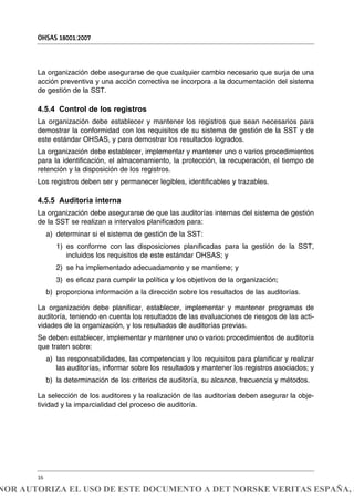 La organización debe asegurarse de que cualquier cambio necesario que surja de una
acción preventiva y una acción correctiva se incorpora a la documentación del sistema
de gestión de la SST.
4.5.4 Control de los registros
La organización debe establecer y mantener los registros que sean necesarios para
demostrar la conformidad con los requisitos de su sistema de gestión de la SST y de
este estándar OHSAS, y para demostrar los resultados logrados.
La organización debe establecer, implementar y mantener uno o varios procedimientos
para la identificación, el almacenamiento, la protección, la recuperación, el tiempo de
retención y la disposición de los registros.
Los registros deben ser y permanecer legibles, identificables y trazables.
4.5.5 Auditoría interna
La organización debe asegurarse de que las auditorías internas del sistema de gestión
de la SST se realizan a intervalos planificados para:
a) determinar si el sistema de gestión de la SST:
1) es conforme con las disposiciones planificadas para la gestión de la SST,
incluidos los requisitos de este estándar OHSAS; y
2) se ha implementado adecuadamente y se mantiene; y
3) es eficaz para cumplir la política y los objetivos de la organización;
b) proporciona información a la dirección sobre los resultados de las auditorías.
La organización debe planificar, establecer, implementar y mantener programas de
auditoría, teniendo en cuenta los resultados de las evaluaciones de riesgos de las acti-
vidades de la organización, y los resultados de auditorías previas.
Se deben establecer, implementar y mantener uno o varios procedimientos de auditoría
que traten sobre:
a) las responsabilidades, las competencias y los requisitos para planificar y realizar
las auditorías, informar sobre los resultados y mantener los registros asociados; y
b) la determinación de los criterios de auditoría, su alcance, frecuencia y métodos.
La selección de los auditores y la realización de las auditorías deben asegurar la obje-
tividad y la imparcialidad del proceso de auditoría.
OHSAS 18001:2007
16
NOR AUTORIZA EL USO DE ESTE DOCUMENTO A DET NORSKE VERITAS ESPAÑA, S
 
