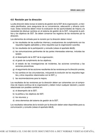 4.6 Revisión por la dirección
La alta dirección debe revisar el sistema de gestión de la SST de la organización, a inter-
valos planificados, para asegurarse de su conveniencia, adecuación y eficacia conti-
nuas. Estas revisiones deben incluir la evaluación de las oportunidades de mejora y la
necesidad de efectuar cambios en el sistema de gestión de la SST, incluyendo la polí-
tica y los objetivos de SST. Se deben conservar los registros de las revisiones por la
dirección.
Los elementos de entrada para la revisión por la dirección deben incluir:
a) los resultados de las auditorías internas y evaluaciones de cumplimiento con los
requisitos legales aplicables y otros requisitos que la organización suscriba;
b) los resultados de la participación y consulta (véase el apartado 4.4.3);
c) las comunicaciones pertinentes de las partes interesadas externas, incluidas las
quejas;
d) el desempeño de la SST de la organización;
e) el grado de cumplimiento de los objetivos;
f) el estado de las investigaciones de incidentes, las acciones correctivas y las
acciones preventivas;
g) el seguimiento de las acciones resultantes de las revisiones por la dirección previas;
h) los cambios en las circunstancias, incluyendo la evolución de los requisitos lega-
les y otros requisitos relacionados con la SST; y
i) las recomendaciones para la mejora.
Los resultados de las revisiones por la dirección deben ser coherentes con el compro-
miso de mejora continua de la organización y deben incluir cualquier decisión y acción
relacionada con posibles cambios en:
a) el desempeño de la SST;
b) la política y los objetivos de SST;
c) los recursos; y
d) otros elementos del sistema de gestión de la SST.
Los resultados relevantes de la revisión por la dirección deben estar disponibles para su
comunicación y consulta (véase el apartado 4.4.3).
OHSAS 18001:2007
17
NOR AUTORIZA EL USO DE ESTE DOCUMENTO A DET NORSKE VERITAS ESPAÑA, S
 