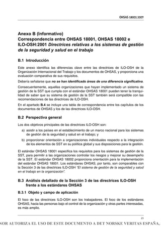 Anexo B (Informativo)
Correspondencia entre OHSAS 18001, OHSAS 18002 e
ILO-OSH:2001 Directrices relativas a los sistemas de gestión
de la seguridad y salud en el trabajo
B.1 Introducción
Este anexo identifica las diferencias clave entre las directrices de ILO-OSH de la
Organización Internacional del Trabajo y los documentos de OHSAS, y proporciona una
evaluación comparativa de sus requisitos.
Debería señalarse que no se han identificado áreas de una diferencia significativa.
Consecuentemente, aquellas organizaciones que hayan implementado un sistema de
gestión de la SST que cumpla con el estándar OHSAS 18001 pueden tener la tranqui-
lidad de saber que su sistema de gestión de la SST también será compatible con las
recomendaciones de las directrices de ILO-OSH.
En el apartado B.4 se incluye una tabla de correspondencia entre los capítulos de los
documentos de OHSAS y los de las directrices ILO-OSH.
B.2 Perspectiva general
Los dos objetivos principales de las directrices ILO-OSH son:
a) asistir a los países en el establecimiento de un marco nacional para los sistemas
de gestión de la seguridad y salud en el trabajo; y
b) proporcionar orientación a organizaciones individuales respecto a la integración
de los elementos de SST en su política global y sus disposiciones para la gestión.
El estándar OHSAS 18001 especifica los requisitos para los sistemas de gestión de la
SST, para permitir a las organizaciones controlar los riesgos y mejorar su desempeño
de la SST. El estándar OHSAS 18002 proporciona orientación para la implementación
del estándar OHSAS 18001. Los estándares OHSAS, por tanto, son comparables con
la Sección 3 de las directrices ILO-OSH “El sistema de gestión de la seguridad y salud
en el trabajo en la organización”.
B.3 Análisis detallado de la Sección 3 de las directrices ILO-OSH
frente a los estándares OHSAS
B.3.1 Objeto y campo de aplicación
El foco de las directrices ILO-OSH son los trabajadores. El foco de los estándares
OHSAS, hacia las personas bajo el control de la organización y otras partes interesadas,
es más amplio.
OHSAS 18001:2007
23
NOR AUTORIZA EL USO DE ESTE DOCUMENTO A DET NORSKE VERITAS ESPAÑA, S
 