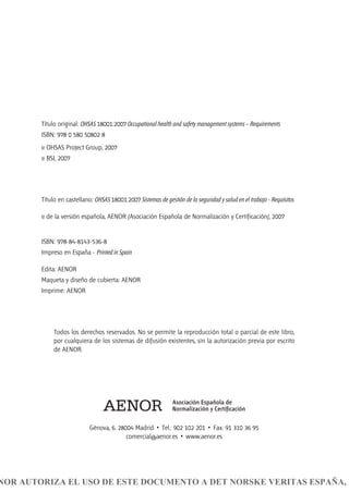 Título original: OHSAS 18001:2007 Occupational health and safety management systems – Requirements
ISBN: 978 0 580 50802 8
© OHSAS Project Group, 2007
© BSI, 2007
Título en castellano: OHSAS 18001:2007 Sistemas de gestión de la seguridad y salud en el trabajo - Requisitos
© de la versión española, AENOR (Asociación Española de Normalización y Certificación), 2007
ISBN: 978-84-8143-536-8
Impreso en España - Printed in Spain
Edita: AENOR
Maqueta y diseño de cubierta: AENOR
Imprime: AENOR
Todos los derechos reservados. No se permite la reproducción total o parcial de este libro,
por cualquiera de los sistemas de difusión existentes, sin la autorización previa por escrito
de AENOR.
Génova, 6. 28004 Madrid • Tel.: 902 102 201 • Fax: 91 310 36 95
comercial@aenor.es • www.aenor.es
NOR AUTORIZA EL USO DE ESTE DOCUMENTO A DET NORSKE VERITAS ESPAÑA, S
 