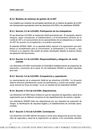 B.3.2 Modelos de sistemas de gestión de la SST
Los modelos que muestran los principales elementos de un sistema de gestión de la SST
son directamente equivalentes entre las directrices ILO-OSH y los estándares OHSAS.
B.3.3 Sección 3.2 de ILO-OSH, Participación de los trabajadores
En las directrices ILO-OSH, la subsección 3.2.4 recomienda que: “El empleador debería
asegurar, según corresponda, el establecimiento y el funcionamiento eficiente de un
comité de SST y el reconocimiento de los representantes de los trabajadores en materia
de SST de acuerdo con la legislación y la práctica nacionales”.
El estándar OHSAS 18001, en su apartado 4.4.3, requiere a la organización que esta-
blezca un procedimiento para la comunicación, la participación y la consulta, y que
involucre a un espectro más amplio de partes interesadas (debido al extenso campo
de aplicación del documento).
B.3.4 Sección 3.3 de ILO-OSH, Responsabilidad y obligación de rendir
cuentas
Las directrices ILO-OSH recomiendan en 3.3.2 (h) el establecimiento de programas de
prevención y promoción de la salud. En los estándares OHSAS no existen requisitos
para esto.
B.3.5 Sección 3.4 de ILO-OSH, Competencia y capacitación
La recomendación de la subsección 3.4.4 de las directrices ILO-OSH: “La formación
debería ofrecerse gratuitamente a todos los participantes y, cuando sea posible, organi-
zarse durante las horas de trabajo”, no es un requisito de los estándares OHSAS.
B.3.6 Sección 3.10.4 de ILO-OSH, Adquisiciones
Las directrices ILO-OSH hacen énfasis en que los requisitos de seguridad y salud de la
organización que se deberían incorporar en las especificaciones de compra y alquiler.
Los estándares OHSAS tratan las adquisiciones por sus requisitos de evaluación de
riesgos, la identificación de requisitos legales y el establecimiento de controles opera-
cionales.
B.3.7 Sección 3.10.5 de ILO-OSH, Contratación
Las directrices ILO-OSH definen los pasos a tomar para asegurarse de que los requi-
sitos de seguridad y salud de la organización se aplican a los contratistas (también
OHSAS 18001:2007
24
NOR AUTORIZA EL USO DE ESTE DOCUMENTO A DET NORSKE VERITAS ESPAÑA, S
 