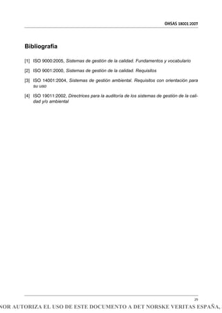 Bibliografía
[1] ISO 9000:2005, Sistemas de gestión de la calidad. Fundamentos y vocabulario
[2] ISO 9001:2000, Sistemas de gestión de la calidad. Requisitos
[3] ISO 14001:2004, Sistemas de gestión ambiental. Requisitos con orientación para
su uso
[4] ISO 19011:2002, Directrices para la auditoría de los sistemas de gestión de la cali-
dad y/o ambiental
OHSAS 18001:2007
29
NOR AUTORIZA EL USO DE ESTE DOCUMENTO A DET NORSKE VERITAS ESPAÑA, S
 