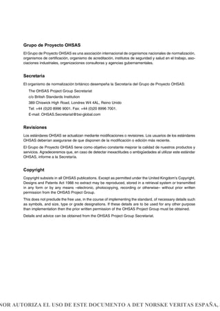 Grupo de Proyecto OHSAS
El Grupo de Proyecto OHSAS es una asociación internacional de organismos nacionales de normalización,
organismos de certificación, organismo de acreditación, institutos de seguridad y salud en el trabajo, aso-
ciaciones industriales, organizaciones consultoras y agencias gubernamentales.
Secretaría
El organismo de normalización británico desempeña la Secretaría del Grupo de Proyecto OHSAS:
The OHSAS Project Group Secretariat
c/o British Standards Institution
389 Chiswick High Road, Londres W4 4AL, Reino Unido
Tel: +44 (0)20 8996 9001. Fax: +44 (0)20 8996 7001.
E-mail: OHSAS.Secretariat@bsi-global.com
Revisiones
Los estándares OHSAS se actualizan mediante modificaciones o revisiones. Los usuarios de los estándares
OHSAS deberían asegurarse de que disponen de la modificación o edición más reciente.
El Grupo de Proyecto OHSAS tiene como objetivo constante mejorar la calidad de nuestros productos y
servicios. Agradeceremos que, en caso de detectar inexactitudes o ambigüedades al utilizar este estándar
OHSAS, informe a la Secretaría.
Copyright
Copyright subsists in all OHSAS publications. Except as permitted under the United Kingdom's Copyright,
Designs and Patents Act 1988 no extract may be reproduced, stored in a retrieval system or transmitted
in any form or by any means –electronic, photocopying, recording or otherwise– without prior written
permission from the OHSAS Project Group.
This does not preclude the free use, in the course of implementing the standard, of necessary details such
as symbols, and size, type or grade designations. If these details are to be used for any other purpose
than implementation then the prior written permission of the OHSAS Project Group must be obtained.
Details and advice can be obtained from the OHSAS Project Group Secretariat.
NOR AUTORIZA EL USO DE ESTE DOCUMENTO A DET NORSKE VERITAS ESPAÑA, S
 