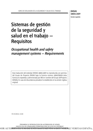 ICS 03.100.01; 13.100
PROHIBIDA SU REPRODUCCIÓN SIN AUTORIZACIÓN DE AENOR,
EXCEPTO EN LAS CONDICIONES PERMITIDAS POR LAS LEYES DE COPYRIGHT
Sistemas de gestión
de la seguridad y
salud en el trabajo —
Requisitos
Occupational health and safety
management systems — Requirements
SERIE DE EVALUACIÓN DE LA SEGURIDAD Y SALUD EN EL TRABAJO OHSAS
18001:2007
Versión española
Esta traducción del estándar OHSAS 18001:2007 es reproducida con permiso
del Grupo de Proyecto OHSAS bajo la licencia número 2004CO0029 (esta
licencia es expedida y administrada por BSI en nombre del Grupo deProyecto
OHSAS). En caso de discordancia prevalece lo establecido en la versión inglesa
original.
NOR AUTORIZA EL USO DE ESTE DOCUMENTO A DET NORSKE VERITAS ESPAÑA, S
 